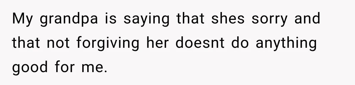 My grandpa is saying that shes sorry and that not forgiving her doesnt do anything good for me.