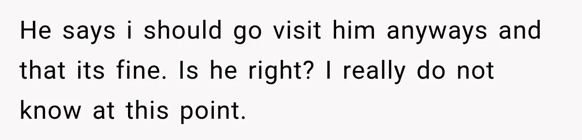 He says i should go visit him anyways and that its fine. Is he right? ​I really do not know at this point.