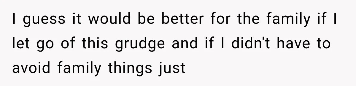 I guess it would be better for the family if I let go of this grudge and if I didn't have to avoid family things just