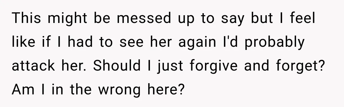 This might be messed up to say but I feel like if I had to see her again I'd probably attack her. Should I just forgive and forget? Am I...