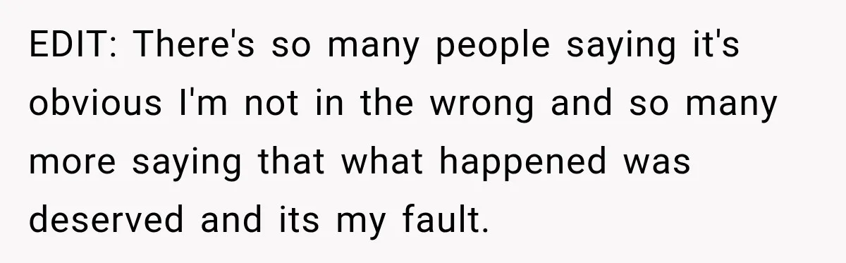 EDIT: There's so many people saying it's obvious I'm not in the wrong and so many more saying that what happened was deserved and its my fault.