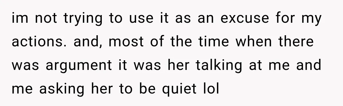 im not trying to use it as an excuse for my actions. and, most of the time when there was argument it was her talking at me and me asking...