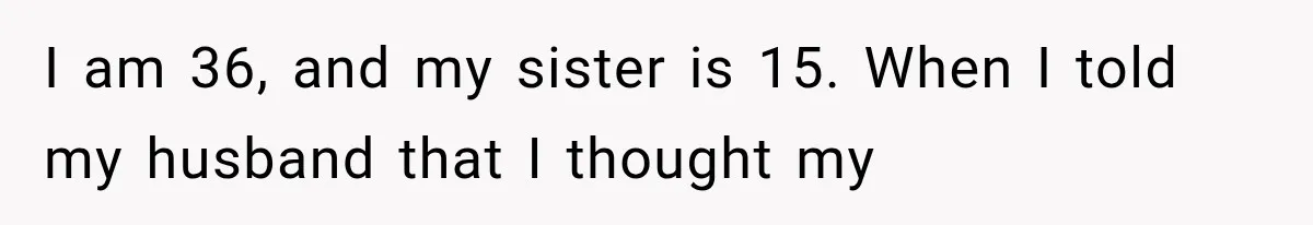 I am 36, and my sister is 15. When I told my husband that I thought my