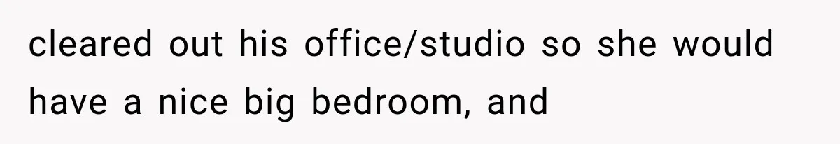 cleared out his office/studio so she would have a nice big bedroom, and