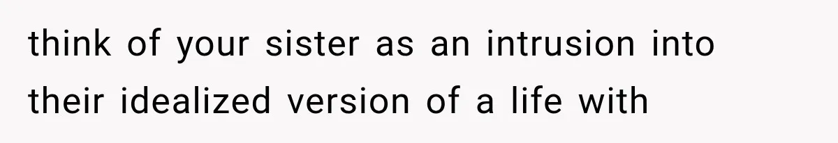 think of your sister as an intrusion into their idealized version of a life with