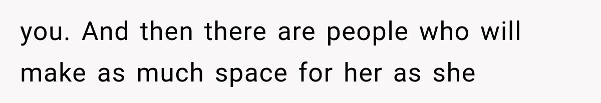 you. And then there are people who will make as much space for her as she