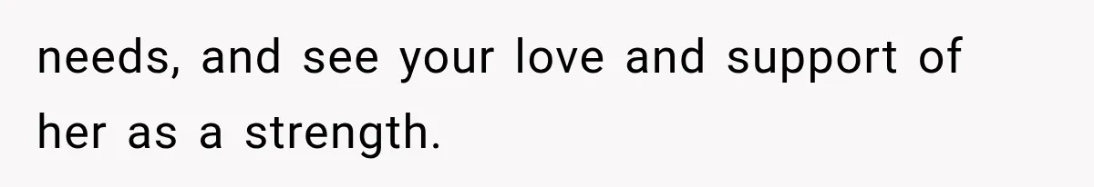 needs, and see your love and support of her as a strength.