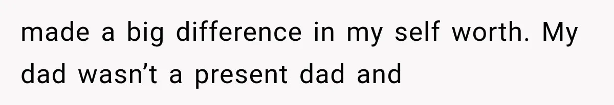 made a big difference in my self worth. My dad wasn’t a present dad and