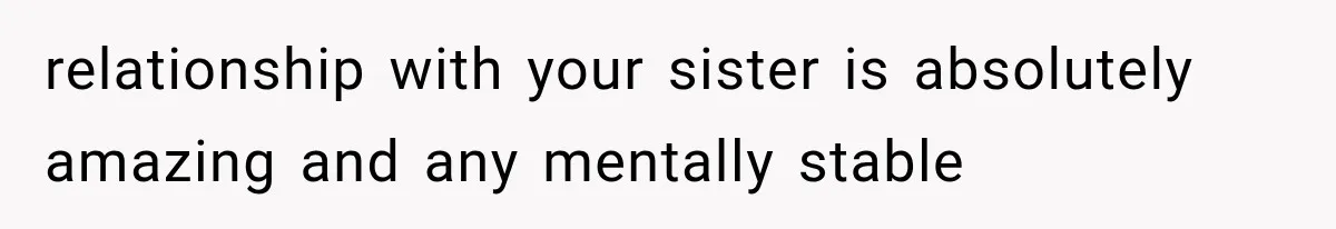 relationship with your sister is absolutely amazing and any mentally stable