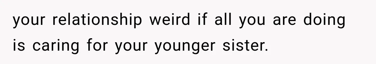 your relationship weird if all you are doing is caring for your younger sister.