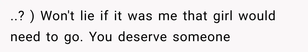 ..? ) Won't lie if it was me that girl would need to go. You deserve someone