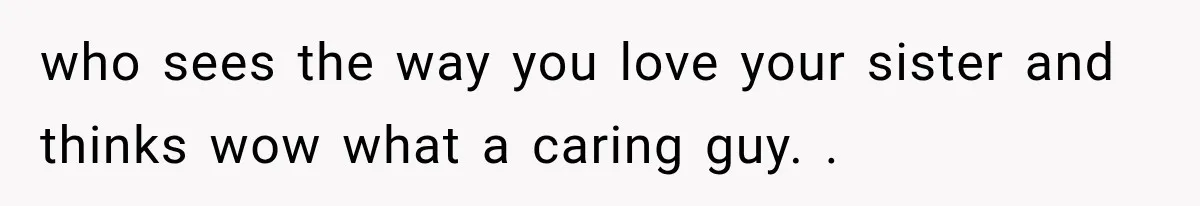 who sees the way you love your sister and thinks wow what a caring guy. .