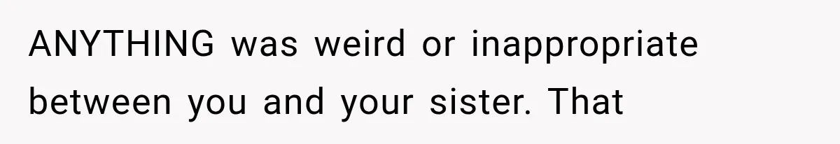 ANYTHING was weird or inappropriate between you and your sister. That