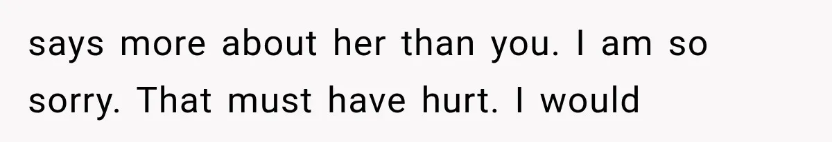 says more about her than you. I am so sorry. That must have hurt. I would