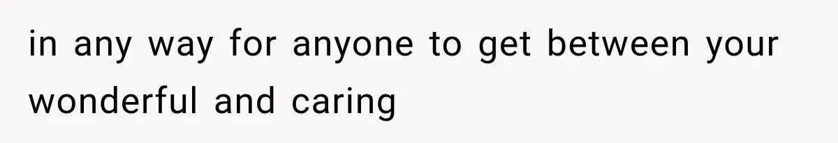 in any way for anyone to get between your wonderful and caring