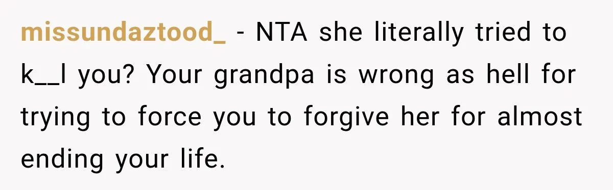 missundaztood_ − NTA she literally tried to k__l you? Your grandpa is wrong as hell for trying to force you to forgive her for almost ending your life.