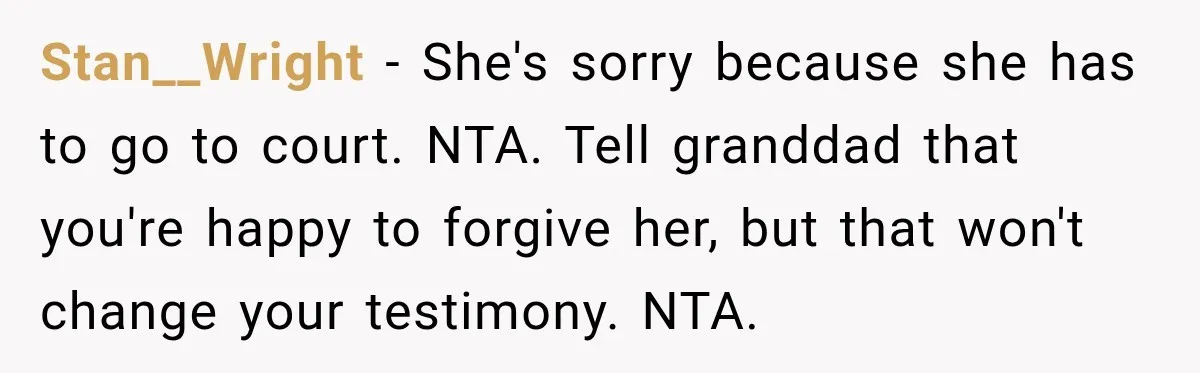 Stan__Wright − She's sorry because she has to go to court. NTA. Tell granddad that you're happy to forgive her, but that won't change your testimony. NTA.