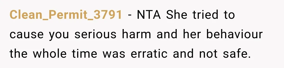 Clean_Permit_3791 − NTA She tried to cause you serious harm and her behaviour the whole time was erratic and not safe.
