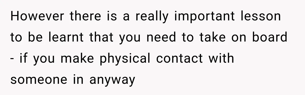 However there is a really important lesson to be learnt that you need to take on board - if you make physical contact with someone in anyway