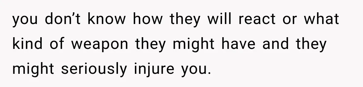 you don’t know how they will react or what kind of weapon they might have and they might seriously injure you.