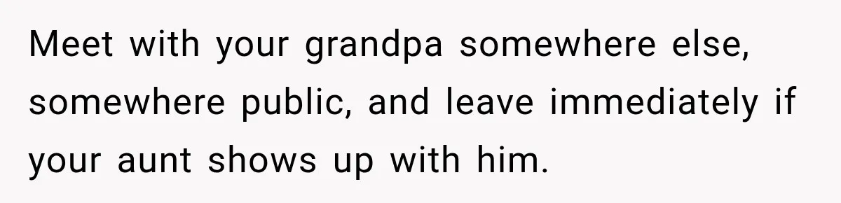 Meet with your grandpa somewhere else, somewhere public, and leave immediately if your aunt shows up with him.