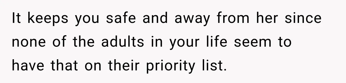 It keeps you safe and away from her since none of the adults in your life seem to have that on their priority list.