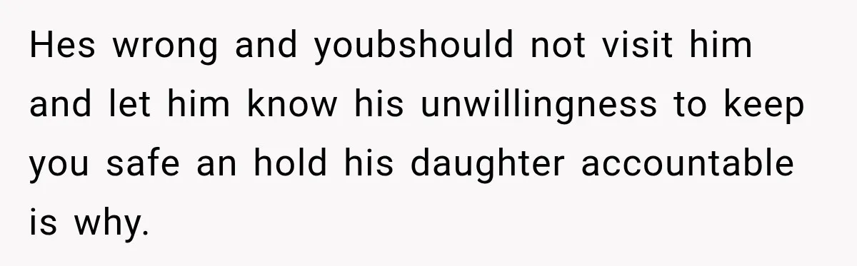 Hes wrong and youbshould not visit him and let him know his unwillingness to keep you safe an hold his daughter accountable is why.