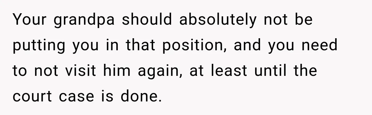 Your grandpa should absolutely not be putting you in that position, and you need to not visit him again, at least until the court case is done.