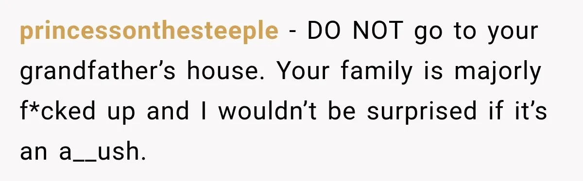 princessonthesteeple − DO NOT go to your grandfather’s house. Your family is majorly f*cked up and I wouldn’t be surprised if it’s an a__ush.