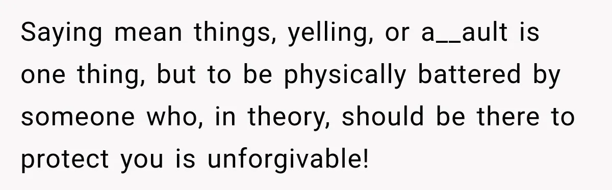 Saying mean things, yelling, or a__ault is one thing, but to be physically battered by someone who, in theory, should be there to protect you is unforgivable!
