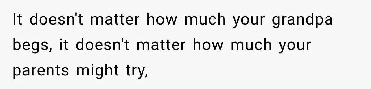 It doesn't matter how much your grandpa begs, it doesn't matter how much your parents might try,
