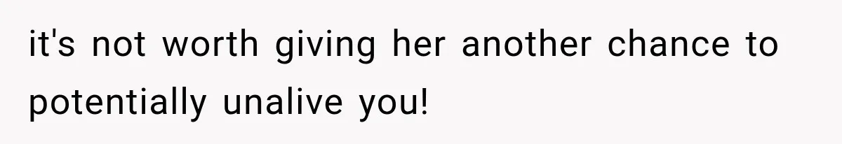 it's not worth giving her another chance to potentially unalive you!