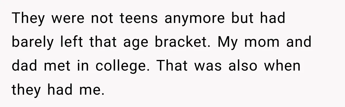 They were not teens anymore but had barely left that age bracket. My mom and dad met in college. That was also when they had me.