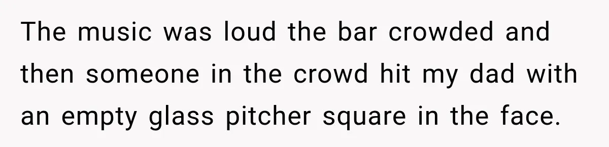 The music was loud the bar crowded and then someone in the crowd hit my dad with an empty glass pitcher square in the face.