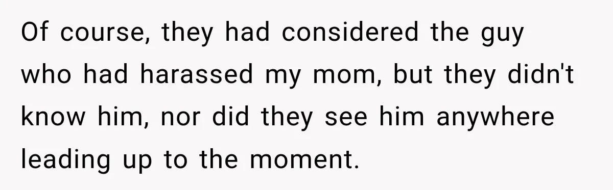 Of course, they had considered the guy who had harassed my mom, but they didn't know him, nor did they see him anywhere leading up to the moment.