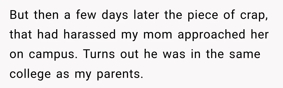 But then a few days later the piece of crap, that had harassed my mom approached her on campus. Turns out he was in the same college as my parents.