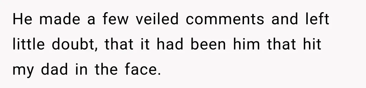 He made a few veiled comments and left little doubt, that it had been him that hit my dad in the face.