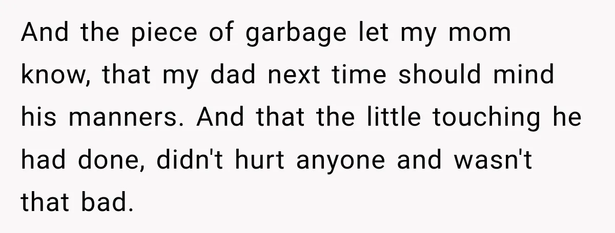 And the piece of garbage let my mom know, that my dad next time should mind his manners. And that the little touching he had done, didn't hurt anyone and...