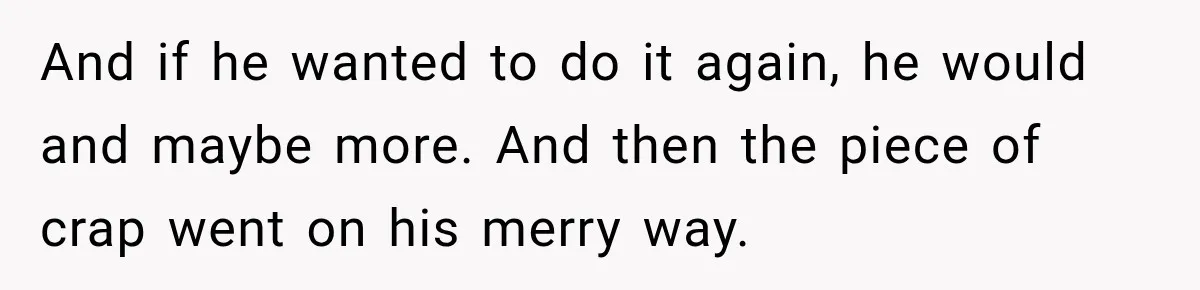And if he wanted to do it again, he would and maybe more. And then the piece of crap went on his merry way.