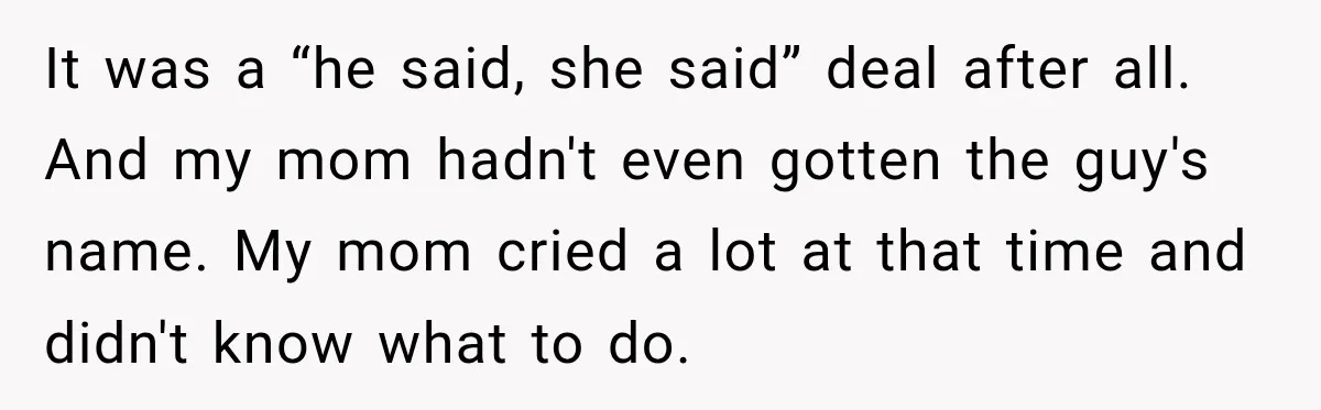It was a “he said, she said” deal after all. And my mom hadn't even gotten the guy's name. My mom cried a lot at that time and didn't know...