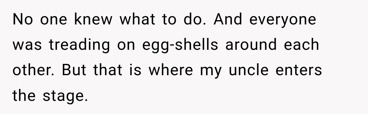 No one knew what to do. And everyone was treading on egg-shells around each other. But that is where my uncle enters the stage.
