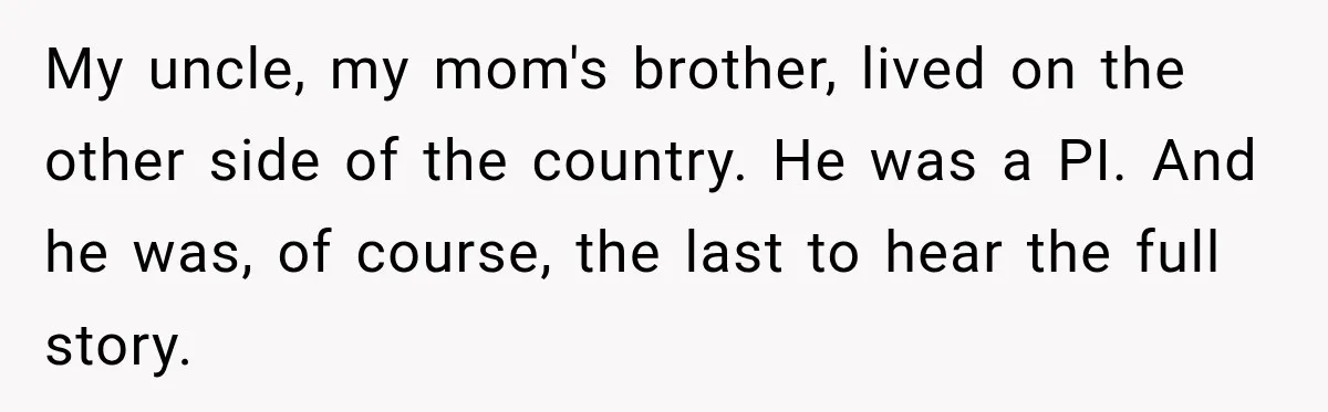 My uncle, my mom's brother, lived on the other side of the country. He was a PI. And he was, of course, the last to hear the full story.