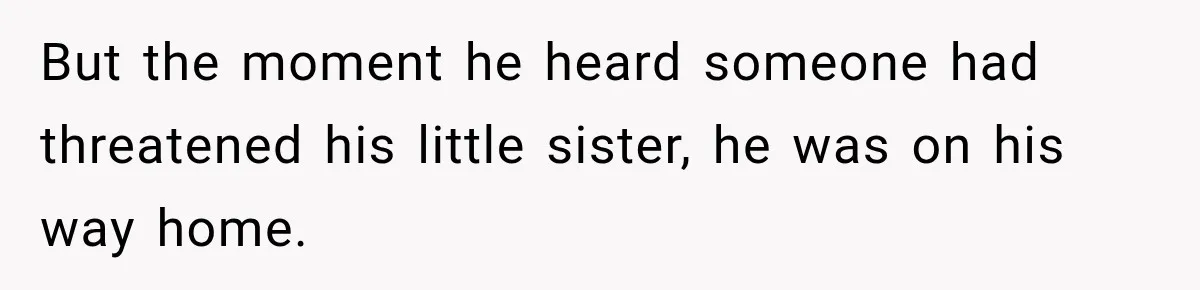 But the moment he heard someone had threatened his little sister, he was on his way home.