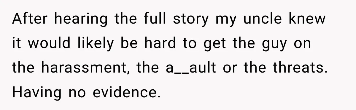 After hearing the full story my uncle knew it would likely be hard to get the guy on the harassment, the a__ault or the threats. Having no evidence.