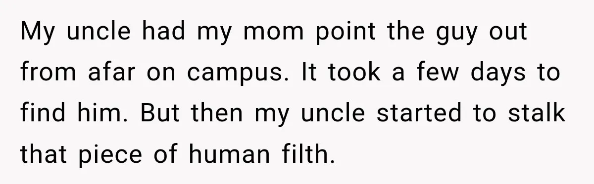 My uncle had my mom point the guy out from afar on campus. It took a few days to find him. But then my uncle started to stalk that piece...