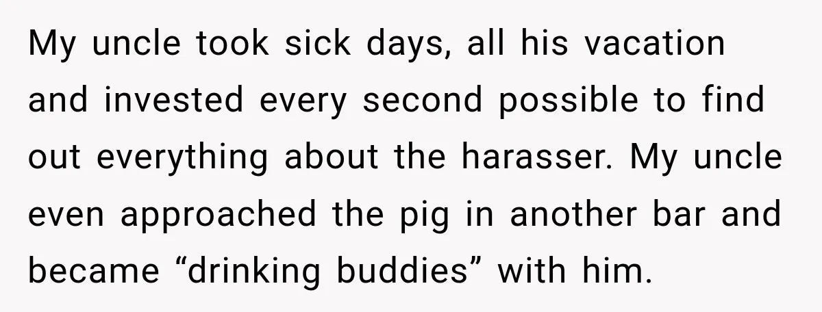 My uncle took sick days, all his vacation and invested every second possible to find out everything about the harasser. My uncle even approached the pig in another bar and...