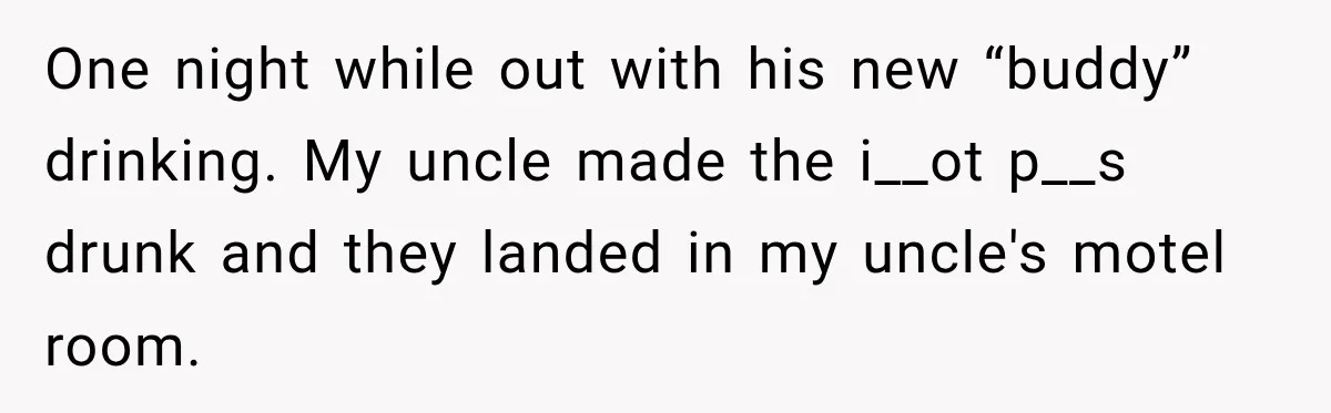 One night while out with his new “buddy” drinking. My uncle made the i__ot p__s drunk and they landed in my uncle's motel room.