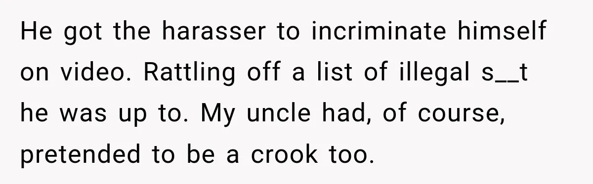 He got the harasser to incriminate himself on video. Rattling off a list of illegal s__t he was up to. My uncle had, of course, pretended to be a crook...