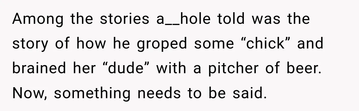 Among the stories a__hole told was the story of how he groped some “chick” and brained her “dude” with a pitcher of beer. Now, something needs to be said.