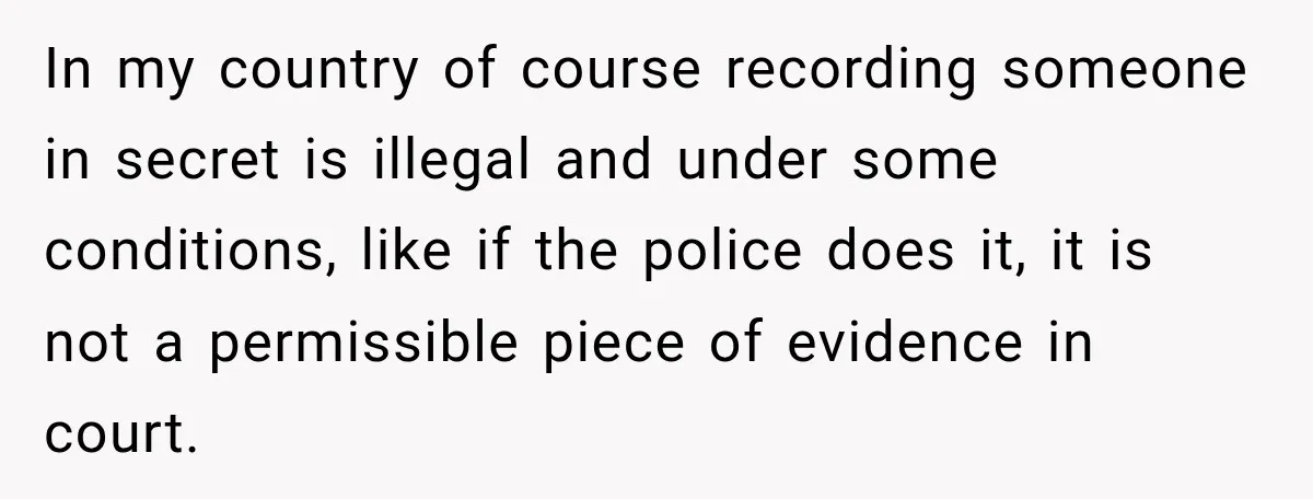 In my country of course recording someone in secret is illegal and under some conditions, like if the police does it, it is not a permissible piece of evidence in...